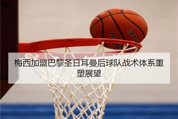 梅西加盟巴黎圣日耳曼后球队战术体系重塑展望